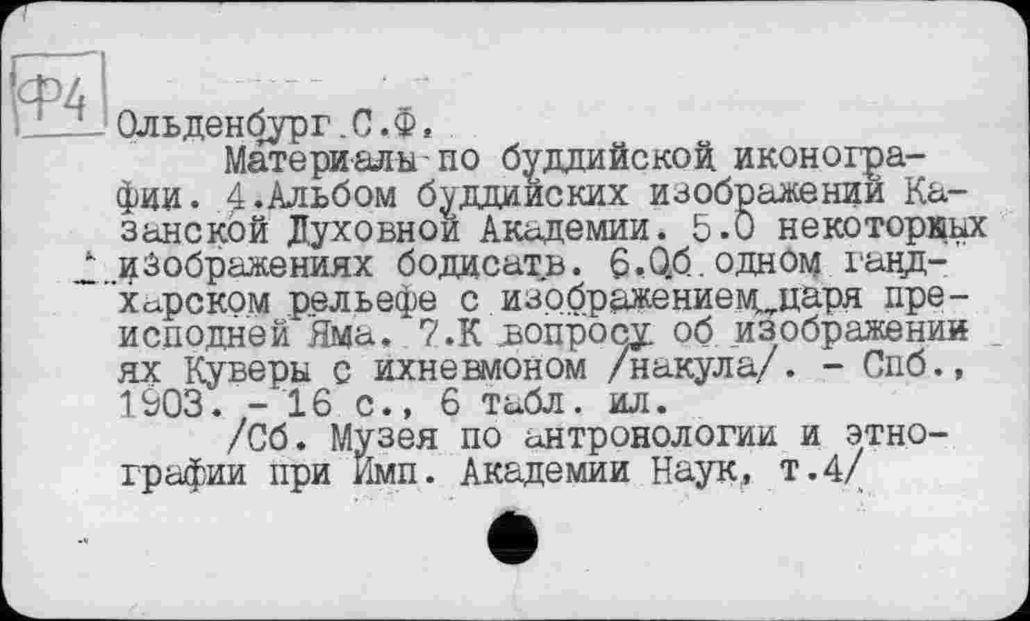 ﻿L U Ольденбург. С . Ф t
Материалы-по буддийской иконографии. 4.Альбом буддийских изображении Казанской Духовной Академии. 5.0 некоторкьх 2 rç Зображеннях бодисатв. 6. Об. одном ганд-Хсхрском рельефе с изрбражениемиїаря преисподней Яма. 7.К допросу об изображении ях Куверы с ихневмоном /накула/. - Спб., 1903. -16 с., 6 табл. ил.
/Об. Музея по антропологии и этнографии при Имп. Академии Наук,, т.4/